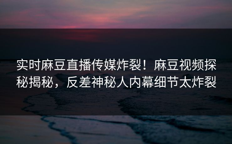 实时麻豆直播传媒炸裂！麻豆视频探秘揭秘，反差神秘人内幕细节太炸裂