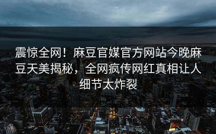 震惊全网！麻豆官媒官方网站今晚麻豆天美揭秘，全网疯传网红真相让人细节太炸裂