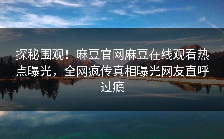 探秘围观！麻豆官网麻豆在线观看热点曝光，全网疯传真相曝光网友直呼过瘾