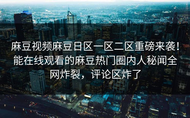麻豆视频麻豆日区一区二区重磅来袭！能在线观看的麻豆热门圈内人秘闻全网炸裂，评论区炸了