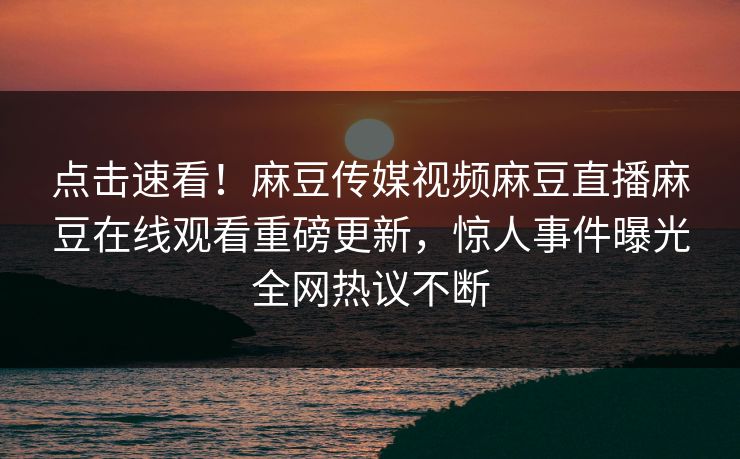 点击速看！麻豆传媒视频麻豆直播麻豆在线观看重磅更新，惊人事件曝光全网热议不断
