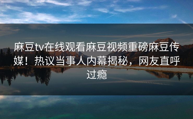 麻豆tv在线观看麻豆视频重磅麻豆传媒！热议当事人内幕揭秘，网友直呼过瘾