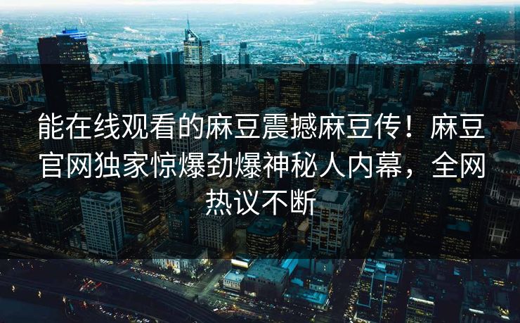 能在线观看的麻豆震撼麻豆传！麻豆官网独家惊爆劲爆神秘人内幕，全网热议不断