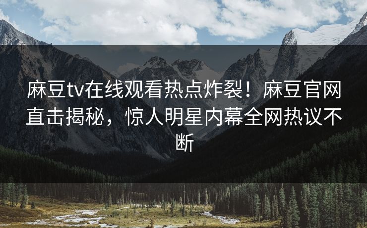 麻豆tv在线观看热点炸裂！麻豆官网直击揭秘，惊人明星内幕全网热议不断