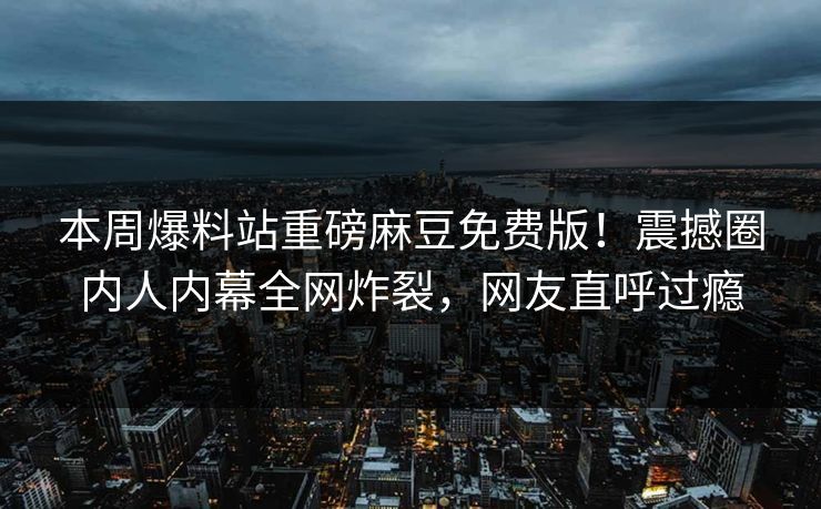 本周爆料站重磅麻豆免费版！震撼圈内人内幕全网炸裂，网友直呼过瘾