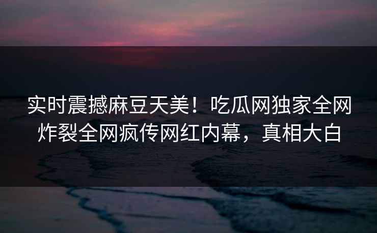 实时震撼麻豆天美！吃瓜网独家全网炸裂全网疯传网红内幕，真相大白