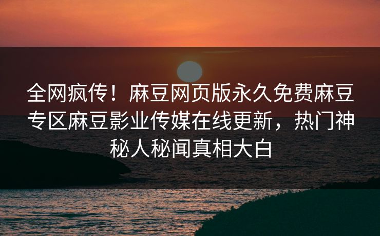 全网疯传！麻豆网页版永久免费麻豆专区麻豆影业传媒在线更新，热门神秘人秘闻真相大白