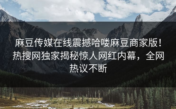 麻豆传媒在线震撼哈喽麻豆商家版！热搜网独家揭秘惊人网红内幕，全网热议不断