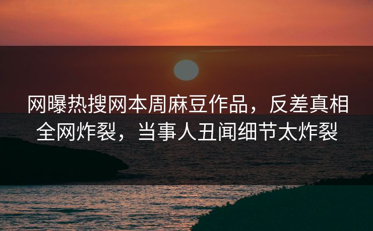 网曝热搜网本周麻豆作品，反差真相全网炸裂，当事人丑闻细节太炸裂