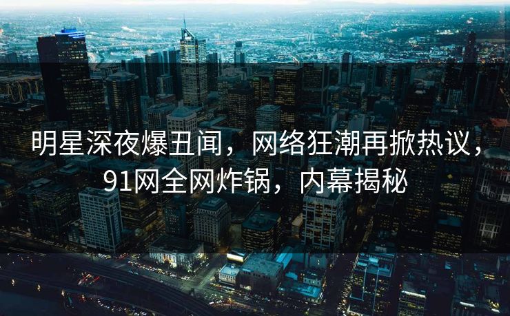 明星深夜爆丑闻，网络狂潮再掀热议，91网全网炸锅，内幕揭秘