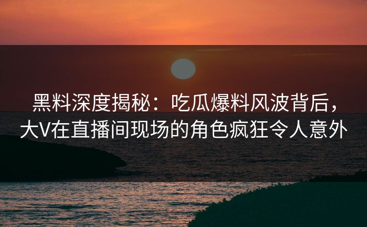 黑料深度揭秘：吃瓜爆料风波背后，大V在直播间现场的角色疯狂令人意外