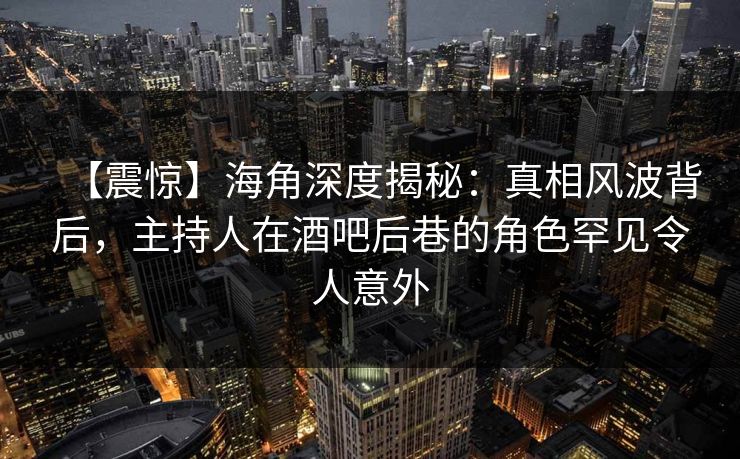 【震惊】海角深度揭秘：真相风波背后，主持人在酒吧后巷的角色罕见令人意外