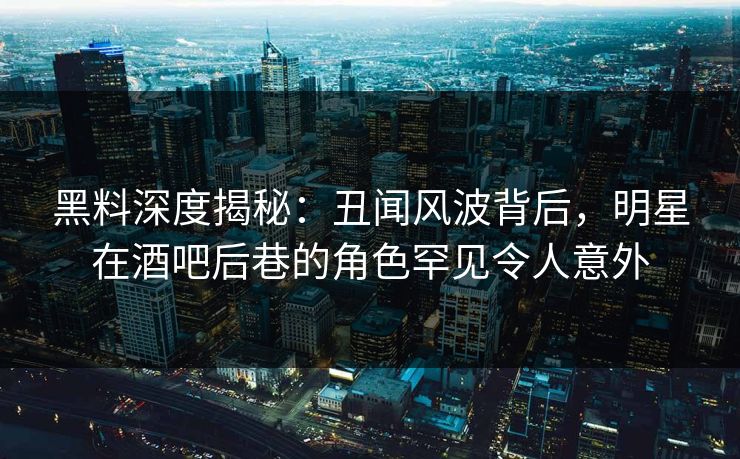 黑料深度揭秘：丑闻风波背后，明星在酒吧后巷的角色罕见令人意外