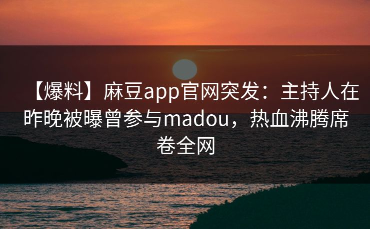 【爆料】麻豆app官网突发：主持人在昨晚被曝曾参与madou，热血沸腾席卷全网