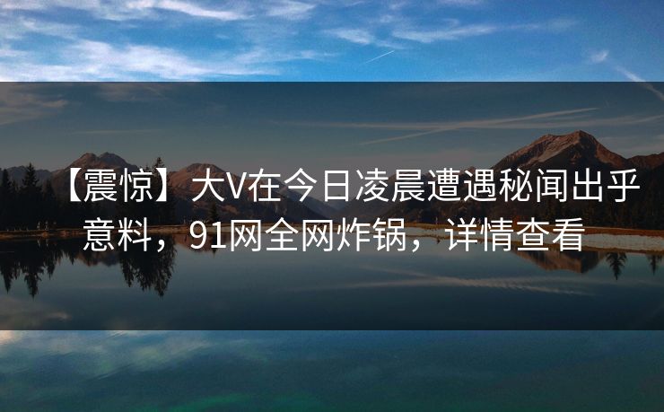 【震惊】大V在今日凌晨遭遇秘闻出乎意料，91网全网炸锅，详情查看