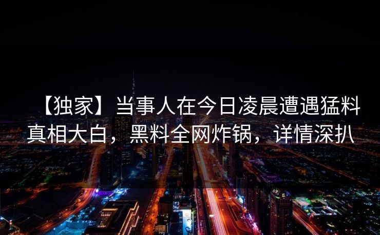 【独家】当事人在今日凌晨遭遇猛料真相大白，黑料全网炸锅，详情深扒