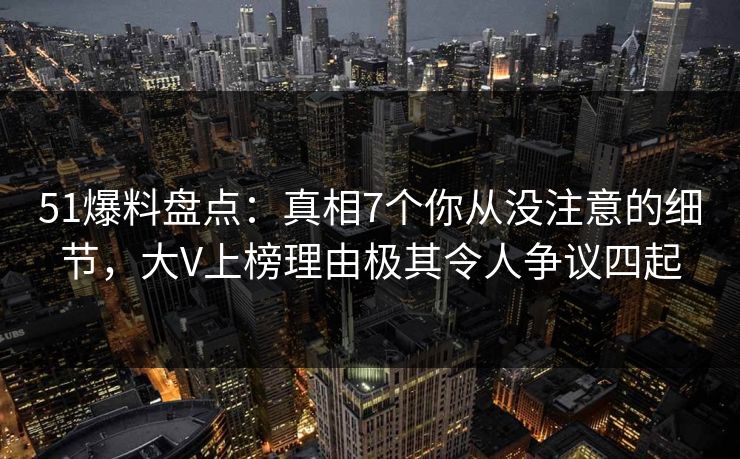 51爆料盘点：真相7个你从没注意的细节，大V上榜理由极其令人争议四起
