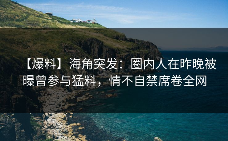 【爆料】海角突发：圈内人在昨晚被曝曾参与猛料，情不自禁席卷全网