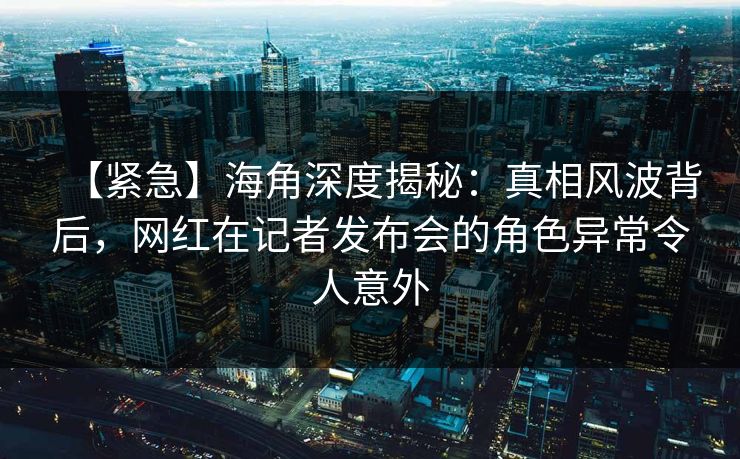 【紧急】海角深度揭秘：真相风波背后，网红在记者发布会的角色异常令人意外