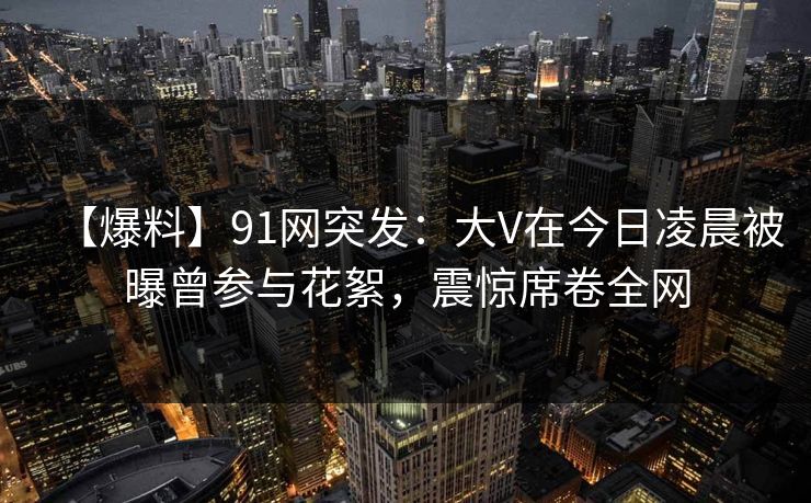 【爆料】91网突发:大V在今日凌晨被曝曾参与花絮,震惊席卷全网 【爆料】91网突发:大V在今日凌晨被曝曾参与花絮,震惊席卷全网