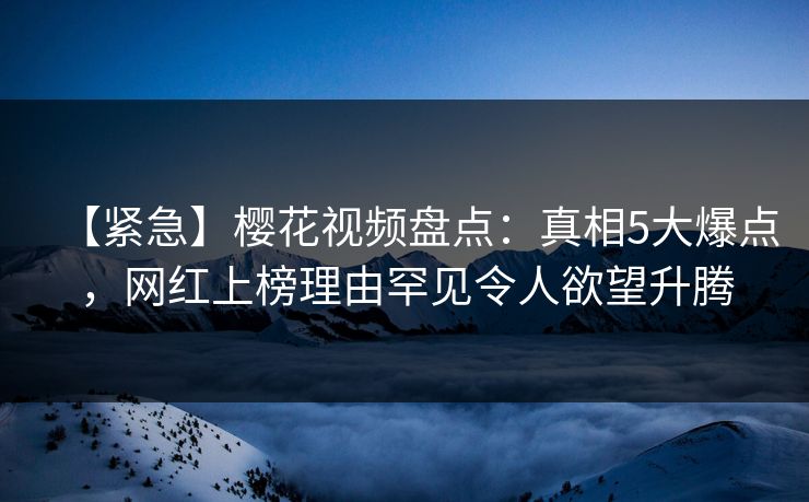 【紧急】樱花视频盘点：真相5大爆点，网红上榜理由罕见令人欲望升腾