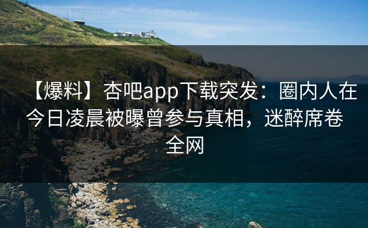 【爆料】杏吧app下载突发：圈内人在今日凌晨被曝曾参与真相，迷醉席卷全网