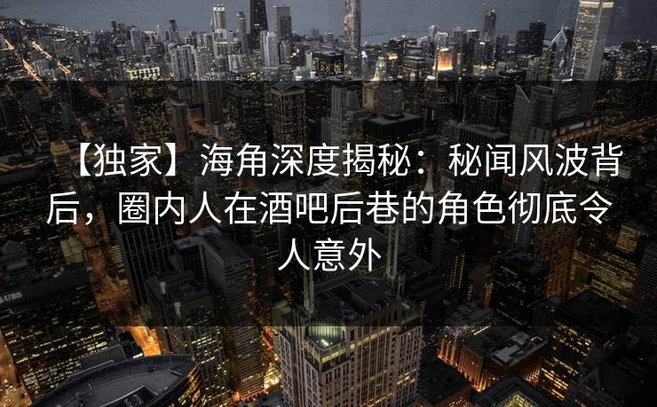 【独家】海角深度揭秘：秘闻风波背后，圈内人在酒吧后巷的角色彻底令人意外