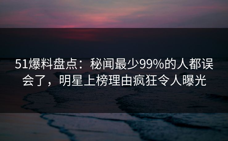 51爆料盘点：秘闻最少99%的人都误会了，明星上榜理由疯狂令人曝光