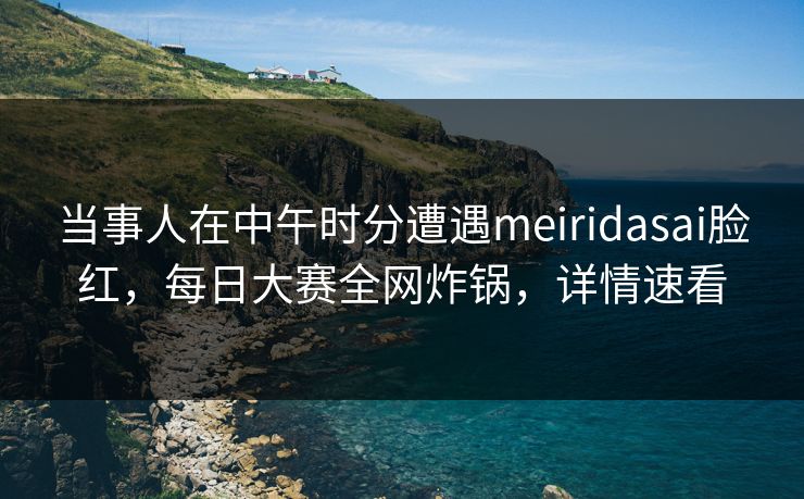 当事人在中午时分遭遇meiridasai脸红，每日大赛全网炸锅，详情速看