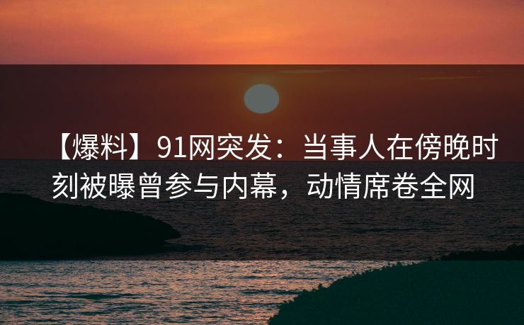 【爆料】91网突发：当事人在傍晚时刻被曝曾参与内幕，动情席卷全网
