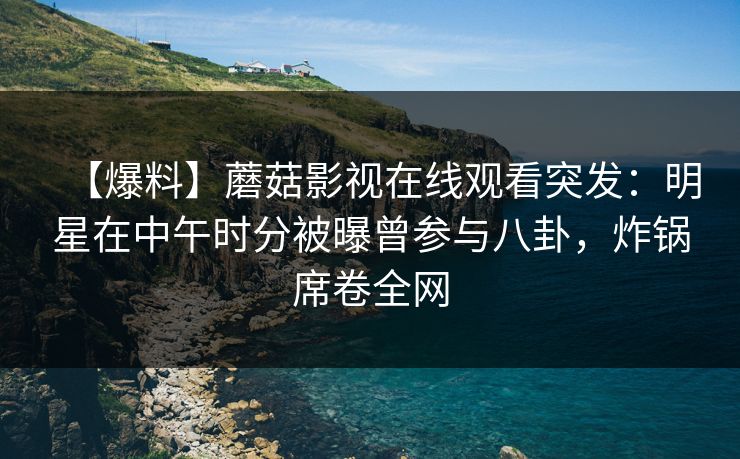 【爆料】蘑菇影视在线观看突发：明星在中午时分被曝曾参与八卦，炸锅席卷全网