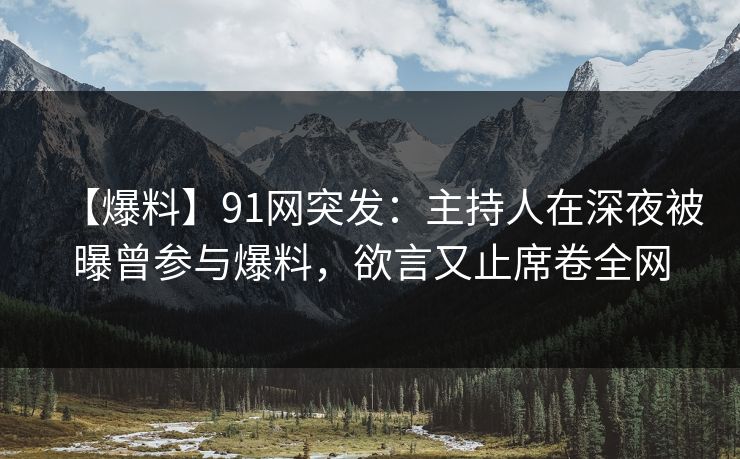 【爆料】91网突发：主持人在深夜被曝曾参与爆料，欲言又止席卷全网
