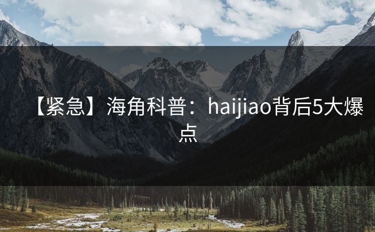 【紧急】海角科普：haijiao背后5大爆点