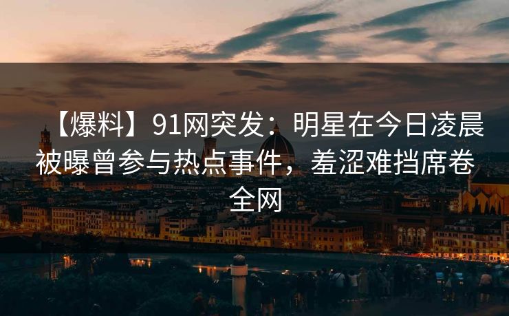 【爆料】91网突发：明星在今日凌晨被曝曾参与热点事件，羞涩难挡席卷全网