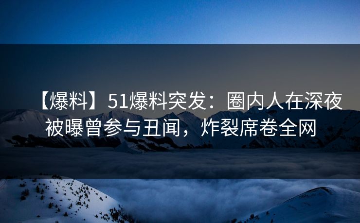 【爆料】51爆料突发：圈内人在深夜被曝曾参与丑闻，炸裂席卷全网