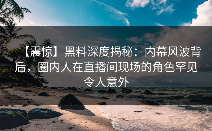 【震惊】黑料深度揭秘：内幕风波背后，圈内人在直播间现场的角色罕见令人意外