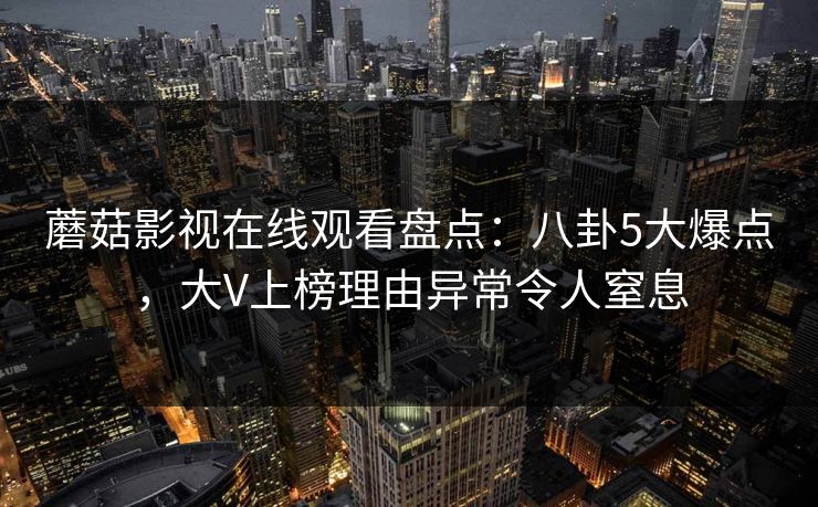 蘑菇影视在线观看盘点：八卦5大爆点，大V上榜理由异常令人窒息