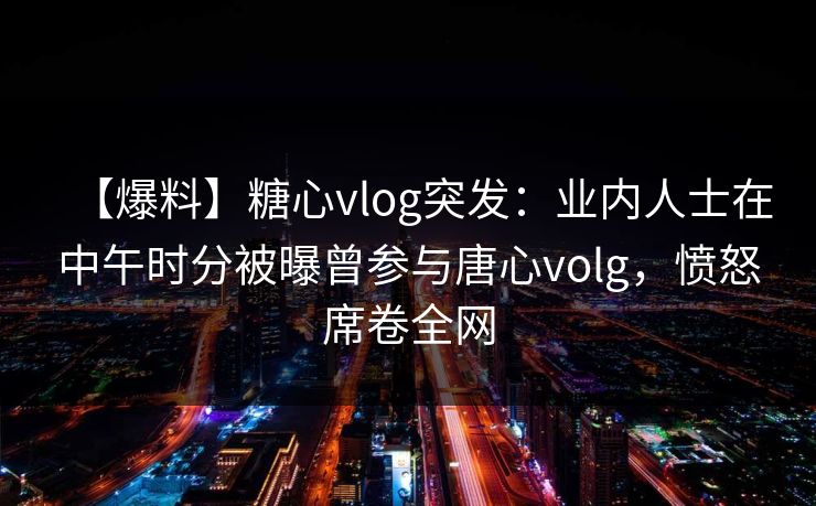 【爆料】糖心vlog突发：业内人士在中午时分被曝曾参与唐心volg，愤怒席卷全网