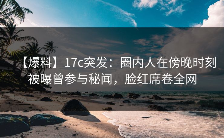 【爆料】17c突发：圈内人在傍晚时刻被曝曾参与秘闻，脸红席卷全网