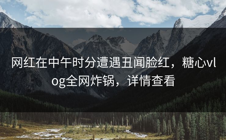 网红在中午时分遭遇丑闻脸红，糖心vlog全网炸锅，详情查看