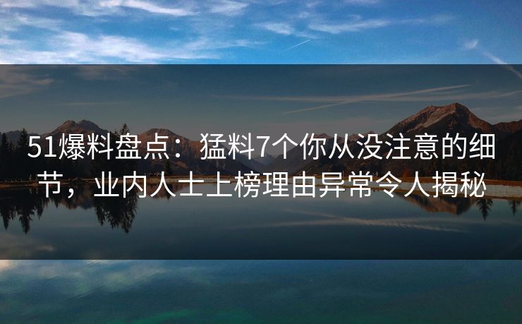 51爆料盘点：猛料7个你从没注意的细节，业内人士上榜理由异常令人揭秘
