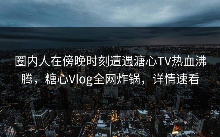 圈内人在傍晚时刻遭遇溏心TV热血沸腾，糖心Vlog全网炸锅，详情速看