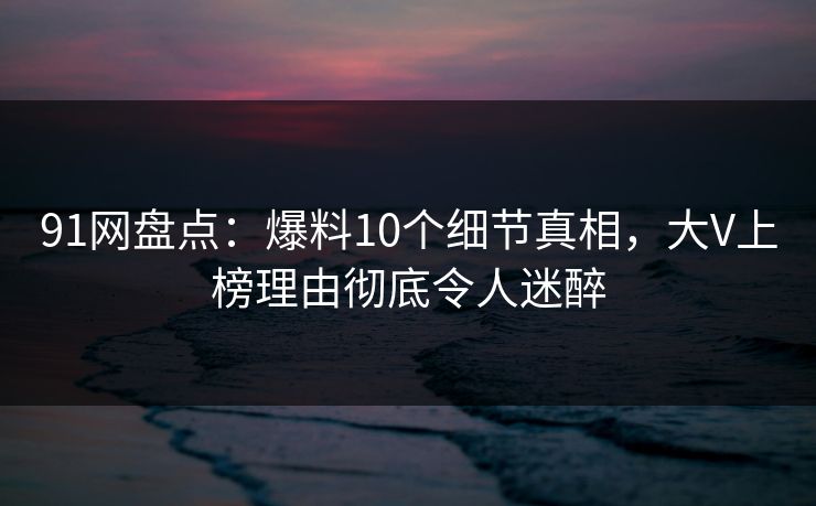 91网盘点：爆料10个细节真相，大V上榜理由彻底令人迷醉