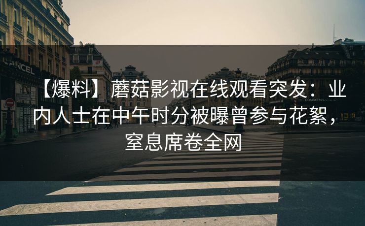 【爆料】蘑菇影视在线观看突发:业内人士在中午时分被曝曾参与花絮,窒息席卷全网 【爆料】蘑菇影视在线观看突发:业内人士在中午时分被曝曾参与花絮,窒息席卷全网