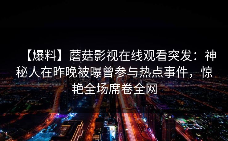 【爆料】蘑菇影视在线观看突发:神秘人在昨晚被曝曾参与热点事件,惊艳全场席卷全网 【爆料】蘑菇影视在线观看突发:神秘人在昨晚被曝曾参与热点事件,惊艳全场席卷全网