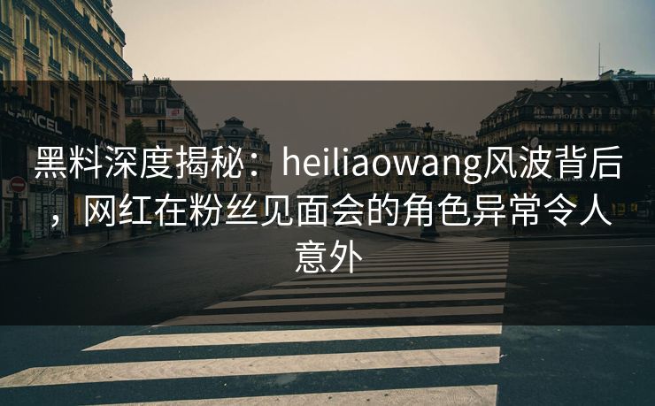 黑料深度揭秘:heiliaowang风波背后,网红在粉丝见面会的角色异常令人意外 黑料深度揭秘:heiliaowang风波背后,网红在粉丝见面会的角色异常令人意外