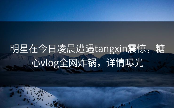 明星在今日凌晨遭遇tangxin震惊,糖心vlog全网炸锅,详情曝光 明星在今日凌晨遭遇tangxin震惊,糖心vlog全网炸锅,详情曝光