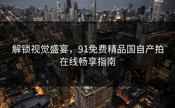 解锁视觉盛宴,91免费精品国自产拍在线畅享指南 解锁视觉盛宴,91免费精品国自产拍在线畅享指南