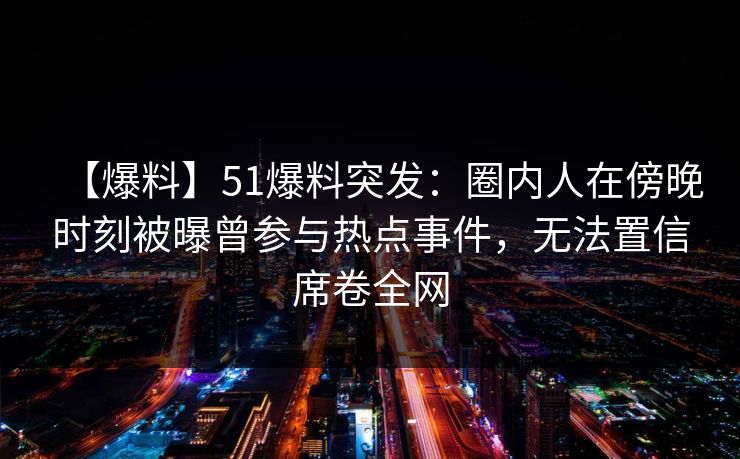 【爆料】51爆料突发:圈内人在傍晚时刻被曝曾参与热点事件,无法置信席卷全网 【爆料】51爆料突发:圈内人在傍晚时刻被曝曾参与热点事件,无法置信席卷全网