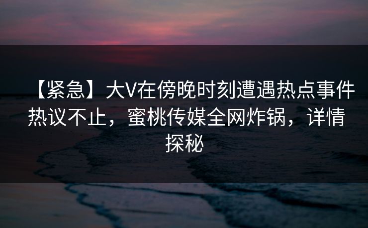 【紧急】大V在傍晚时刻遭遇热点事件 热议不止,蜜桃传媒全网炸锅,详情探秘 【紧急】大V在傍晚时刻遭遇热点事件 热议不止,蜜桃传媒全网炸锅,详情探秘